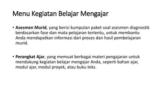 Menu Kegiatan Belajar Mengajar
• Asesmen Murid, yang berisi kumpulan paket soal asesmen diagnostik
berdasarkan fase dan mata pelajaran tertentu, untuk membantu
Anda mendapatkan informasi dari proses dan hasil pembelajaran
murid.
• Perangkat Ajar, yang memuat berbagai materi pengajaran untuk
mendukung kegiatan belajar mengajar Anda, seperti bahan ajar,
modul ajar, modul proyek, atau buku teks.
 
