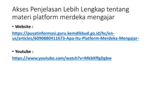 Akses Penjelasan Lebih Lengkap tentang
materi platform merdeka mengajar
• Website :
https://pusatinformasi.guru.kemdikbud.go.id/hc/en-
us/articles/6090880411673-Apa-Itu-Platform-Merdeka-Mengajar-
• Youtube :
https://www.youtube.com/watch?v=MkbXffgDgbw
 