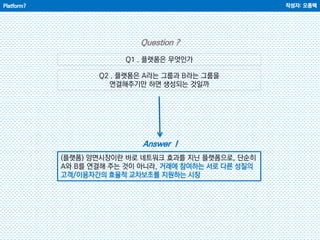 Platform?
Q2 . 플랫폼은 A라는 그룹과 B라는 그룹을
연결해주기만 하면 생성되는 것일까
Q1 . 플랫폼은 무엇인가
(플랫폼) 양면시장이란 바로 네트워크 효과를 지닌 플랫폼으로, 단순히
A와 B를 연결해 주는 것이 아니라, 거래에 참여하는 서로 다른 성질의
고객/이용자간의 효율적 교차보조를 지원하는 시장
Answer !
Question ?
작성자: 오종택
 