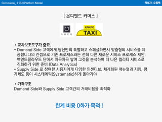 Commerce_ 2 가지 Platform Model 작성자: 오종택
[ 온디맨드 커머스 ]
한계 비용 0화가 목적 !
•교차보조도구가 중요.
- Demand Side 고객에게 당신만의 특별하고 스페셜하면서 맞춤형의 서비스를 제
공합니다의 컨셉으로 기존 프로세스와는 전혀 다른 새로운 서비스 프로세스 제안.
백엔드클라우드 단에서 차곡차곡 쌓여 그것을 분석하여 더 나은 퀼리티 서비스로
진화하기 위한 준비 (Data Analytics)
- Supply Side 로 참여한 사용자에게 다양한 인센티브, 체계화된 매뉴얼과 지침, 평
가제도 등이 시스테메틱(Systematic)하게 돌아가야
•가격구조
Demand Side와 Supply Side 고객간의 거래비용을 최적화
 