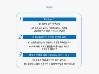 #1 플랫폼이란 무엇인가
#2 플랫폼은 A라는 그룹과 B라는 그룹을
연결해주기만 하면 생성되는 것일까
#3 소프트뱅크는 왜 쿠팡에 1조원을 투자했는가?
#4 다이렉트 커머스 플랫폼과 온디맨드 커머스
플랫폼의 차이는?
#5 플랫폼 사업의 독점이 옳은 것인가?
#6. 플랫폼 사업이 독점적이기 위해서 어떻게 해야 하는가?
Index
화폐유통속도와 2가지 플랫폼 유형
Platform?1
2
플랫폼전략의 방향 :네트워크 경쟁 - 독점
전략
3
 