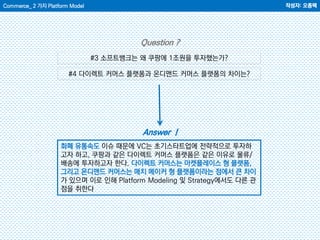 Commerce_ 2 가지 Platform Model 작성자: 오종택
Answer !
Question ?
#3 소프트뱅크는 왜 쿠팡에 1조원을 투자했는가?
#4 다이렉트 커머스 플랫폼과 온디맨드 커머스 플랫폼의 차이는?
화폐 유통속도 이슈 때문에 VC는 초기스타트업에 전략적으로 투자하
고자 하고, 쿠팡과 같은 다이렉트 커머스 플랫폼은 같은 이유로 물류/
배송에 투자하고자 한다. 다이렉트 커머스는 마켓플레이스 형 플랫폼,
그리고 온디맨드 커머스는 매치 메이커 형 플랫폼이라는 점에서 큰 차이
가 있으며 이로 인해 Platform Modeling 및 Strategy에서도 다른 관
점을 취한다
 