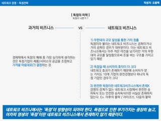 네트워크 경쟁 – 독점전략 작성자: 오종택
[ 독점의 미학 ]
독점이 나쁜가 ?
1) 무한대의 규모 달성을 통한 가치 창출
독점이라 불리는 네트워크 비즈니스는 공짜이거나
거의 공짜인 경우가 대부분이다. 이는 네트워크 비
즈니스에서는 아주 적은 마진을 남기지만 거의 무한
대의 규모를 달성함으로써 돈을 버는 구조를 가지고
있기 때문경제학에서 독점의 폐해 중 가장 심각하게 생각하는
것은 독점기업이 제품/서비스의 공급을 조정하고
가격을 마음대로(?) 결정하는 것
과거의 비즈니스 네트워크 비즈니스
2) 독점일 때 소비자의 효익이 더 크다
네트워크 효과가 존재하기 때문에 소비자가 얻
는 가치도 10개 기업의 완전경쟁보다 하나의 독
점 기업인 경우가 크다
3) 완전한 독점이란 네트워크비즈니스에서 존재X
경쟁의 경계가 없는 네트워크 시장에서 완전한 승
자독식 또는 안전한 승자독식이란 사실상 존재하지
않는다. Ex. 야후의 몰락 / 라이코스, 다음의 몰락
네트워크 비즈니에서는 ‘독점’이 방향성이 되어야 한다. 독점으로 인한 부가가치는 굉장히 높고,
어차피 영생의 ‘독점’이란 네트워크 비즈니스에서 존재하지 않기 때문이다.
VS
 