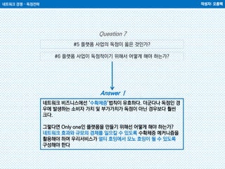 네트워크 경쟁 – 독점전략 작성자: 오종택
#5 플랫폼 사업의 독점이 옳은 것인가?
#6 플랫폼 사업이 독점적이기 위해서 어떻게 해야 하는가?
Question ?
Answer !
네트워크 비즈니스에선 ‘수확체증’법칙이 유효하다. 더군다나 독점인 경
우에 발생하는 소비자 가치 및 부가가치가 독점이 아닌 경우보다 훨씬
크다.
그렇다면 Only one인 플랫폼을 만들기 위해선 어떻게 해야 하는가?
네트워크 효과와 규모의 경제를 일으킬 수 있도록 수확체증 메커니즘을
활용해야 하며 우리서비스가 멀티 호밍에서 모노 호밍이 될 수 있도록
구성해야 한다
 