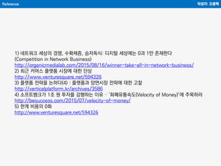 Reference 작성자: 오종택
1) 네트워크 세상의 경쟁, 수확체증, 승자독식: 디지털 세상에는 0과 1만 존재한다
(Competition in Network Business)
http://organicmedialab.com/2015/08/16/winner-take-all-in-network-business/
2) 최근 커머스 플랫폼 시장에 대한 단상
http://www.venturesquare.net/594326
3) 플랫폼 전략을 논하다(4) : 플랫폼과 양면시장 전략에 대한 고찰
http://verticalplatform.kr/archives/3586
4) 소프트뱅크가 1조 원 투자를 감행하는 이유 – ‘화폐유통속도(Velocity of Money)’에 주목하라
http://besuccess.com/2015/07/velocity-of-money/
5) 한계 비용의 0화
http://www.venturesquare.net/594326
 
