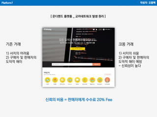 Platform?
[ 온디맨드 플랫폼 _ 교차네트워크 발생 원리 ]
작성자: 오종택
기존 거래
1) 서치의 어려움
2) 구매자 및 판매자의
도덕적 해이
크몽 거래
1) 서치의 쉬움
2) 구매자 및 판매자의
도덕적 해이 예방
- 신뢰성이 높다
신뢰의 비용 = 판매자에게 수수료 20% Fee
 