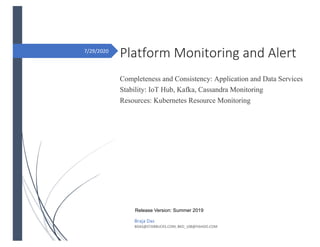 7/29/2020
Platform Monitoring and Alert
Completeness and Consistency: Application and Data Services
Stability: IoT Hub, Kafka, Cassandra Monitoring
Resources: Kubernetes Resource Monitoring
Braja Das
BDAS@STARBUCKS.COM, BKD_108@YAHOO.COM
Platform Monitoring and Alert
Completeness and Consistency: Application and Data Services
Stability: IoT Hub, Kafka, Cassandra Monitoring
Resources: Kubernetes Resource Monitoring
Release Version: Summer 2019
 