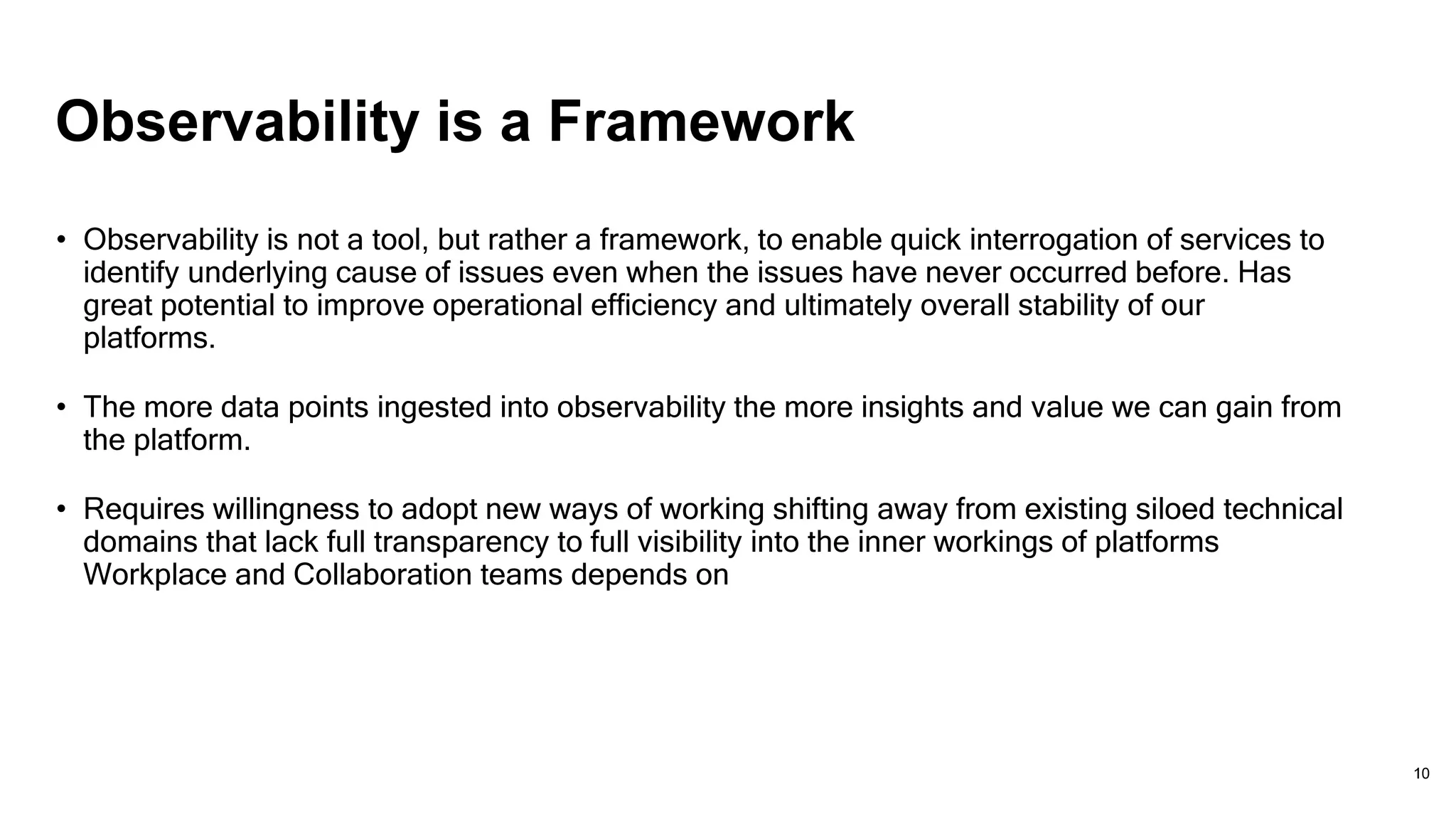 Observability is a Framework
• Observability is not a tool, but rather a framework, to enable quick interrogation of services to
identify underlying cause of issues even when the issues have never occurred before. Has
great potential to improve operational efficiency and ultimately overall stability of our
platforms.
• The more data points ingested into observability the more insights and value we can gain from
the platform.
• Requires willingness to adopt new ways of working shifting away from existing siloed technical
domains that lack full transparency to full visibility into the inner workings of platforms
Workplace and Collaboration teams depends on
10
 