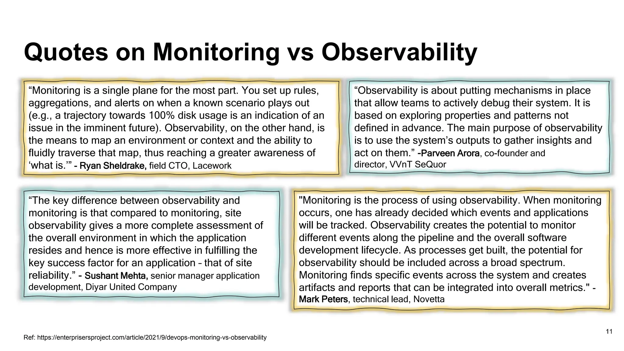 Quotes on Monitoring vs Observability
11
“Monitoring is a single plane for the most part. You set up rules,
aggregations, and alerts on when a known scenario plays out
(e.g., a trajectory towards 100% disk usage is an indication of an
issue in the imminent future). Observability, on the other hand, is
the means to map an environment or context and the ability to
fluidly traverse that map, thus reaching a greater awareness of
‘what is.’” - Ryan Sheldrake, field CTO, Lacework
“Observability is about putting mechanisms in place
that allow teams to actively debug their system. It is
based on exploring properties and patterns not
defined in advance. The main purpose of observability
is to use the system’s outputs to gather insights and
act on them.” -Parveen Arora, co-founder and
director, VVnT SeQuor
“The key difference between observability and
monitoring is that compared to monitoring, site
observability gives a more complete assessment of
the overall environment in which the application
resides and hence is more effective in fulfilling the
key success factor for an application – that of site
reliability.” - Sushant Mehta, senior manager application
development, Diyar United Company
"Monitoring is the process of using observability. When monitoring
occurs, one has already decided which events and applications
will be tracked. Observability creates the potential to monitor
different events along the pipeline and the overall software
development lifecycle. As processes get built, the potential for
observability should be included across a broad spectrum.
Monitoring finds specific events across the system and creates
artifacts and reports that can be integrated into overall metrics." -
Mark Peters, technical lead, Novetta
Ref: https://enterprisersproject.com/article/2021/9/devops-monitoring-vs-observability
 