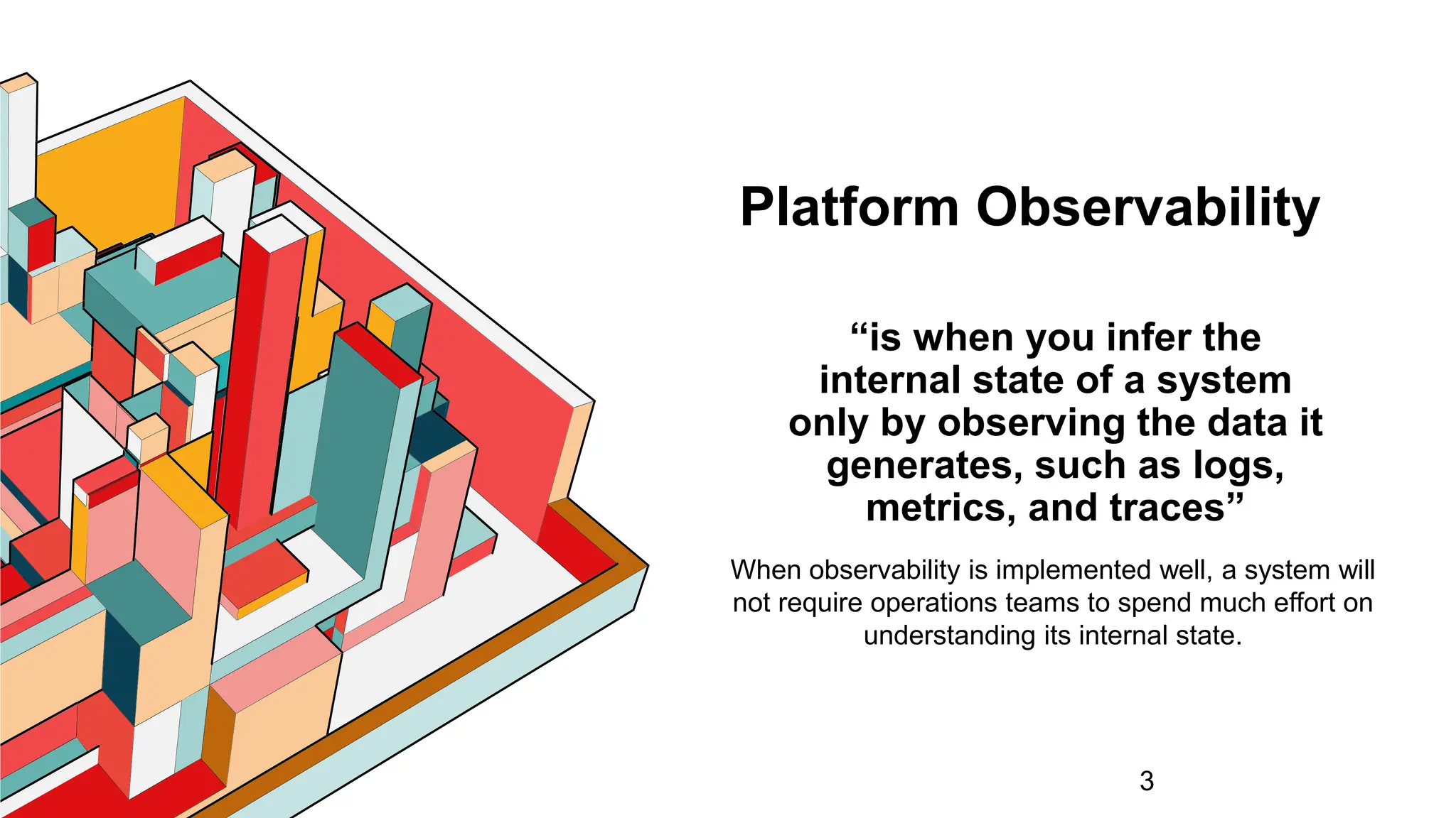 Platform Observability
“is when you infer the
internal state of a system
only by observing the data it
generates, such as logs,
metrics, and traces”
3
When observability is implemented well, a system will
not require operations teams to spend much effort on
understanding its internal state.
 