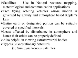 Satellites – Use in Natural resource mapping,
meteorological and communication applications
Free flying orbiting vehicles whose motion is
governed by gravity and atmosphere based Kepler’s
Law
Entire earth or designated portion can be suitably
covered at specified intervals
Least affected by disturbance in atmosphere and
hence their orbits can be properly defined
Also helpful in viewing extraterrestrial bodies
Types (i) Geostationary Satellites
(ii) Sun Synchronous Satellites
 