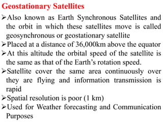 Geostationary Satellites
Also known as Earth Synchronous Satellites and
the orbit in which these satellites move is called
geosynchronous or geostationary satellite
Placed at a distance of 36,000km above the equator
At this altitude the orbital speed of the satellite is
the same as that of the Earth’s rotation speed.
Satellite cover the same area continuously over
they are flying and information transmission is
rapid
Spatial resolution is poor (1 km)
Used for Weather forecasting and Communication
Purposes
 