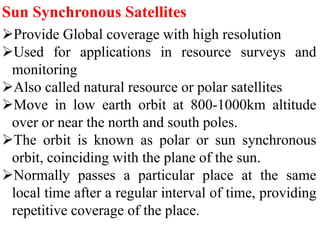 Sun Synchronous Satellites
Provide Global coverage with high resolution
Used for applications in resource surveys and
monitoring
Also called natural resource or polar satellites
Move in low earth orbit at 800-1000km altitude
over or near the north and south poles.
The orbit is known as polar or sun synchronous
orbit, coinciding with the plane of the sun.
Normally passes a particular place at the same
local time after a regular interval of time, providing
repetitive coverage of the place.
 