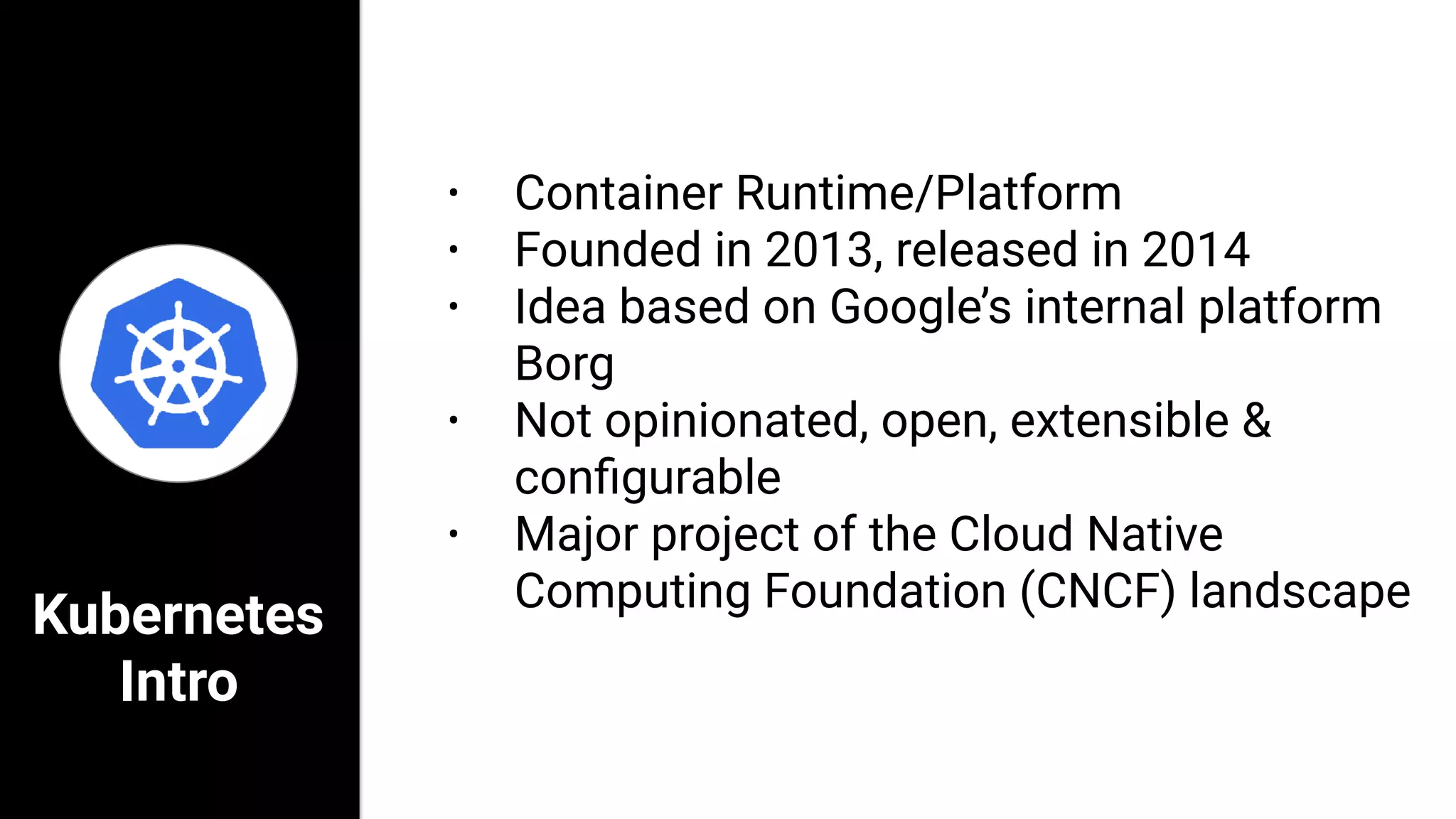 Kubernetes
Intro
• Container Runtime/Platform
• Founded in 2013, released in 2014
• Idea based on Google’s internal platform
Borg
• Not opinionated, open, extensible &
conﬁgurable
• Major project of the Cloud Native
Computing Foundation (CNCF) landscape
 