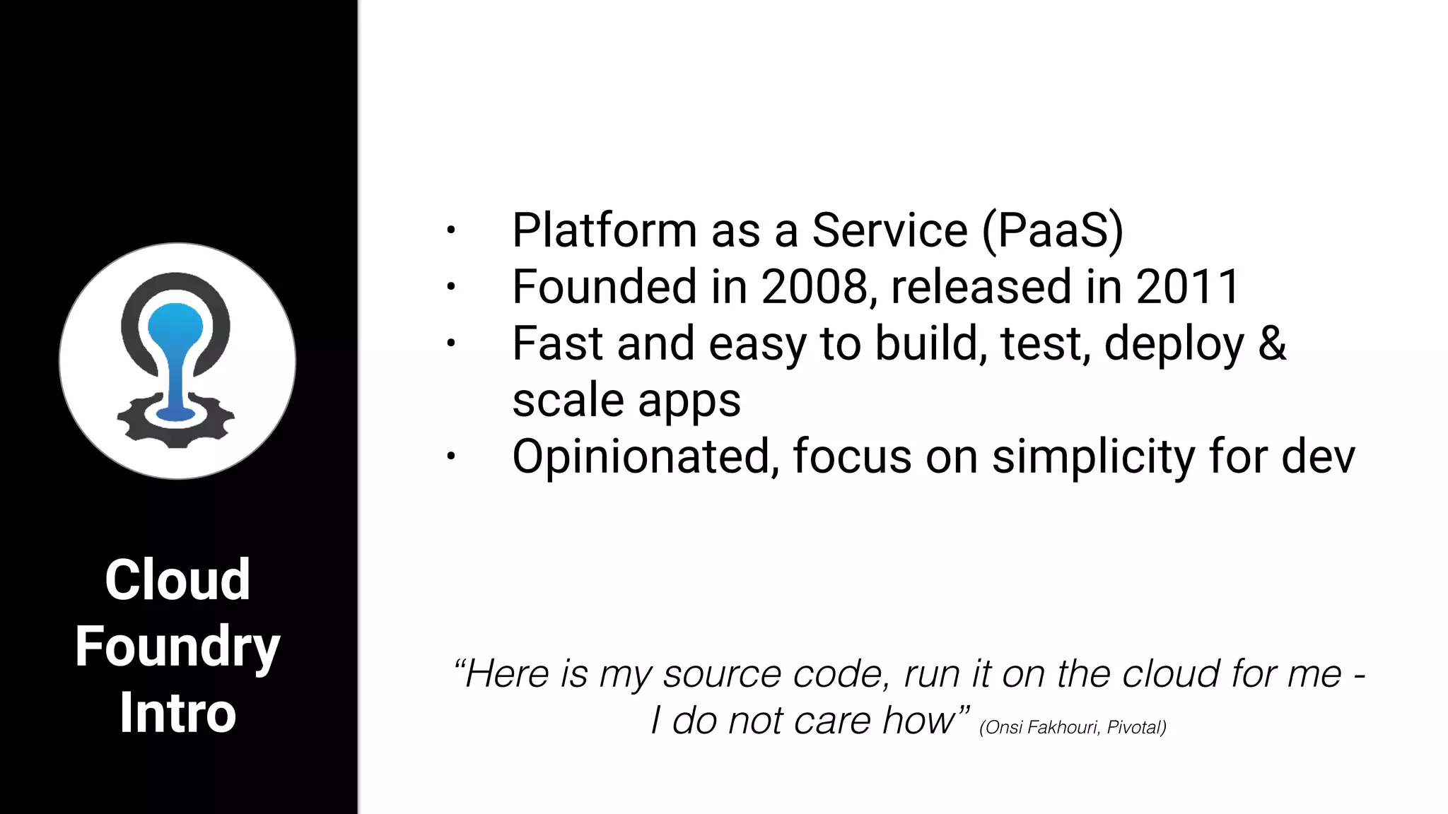 Cloud
Foundry
Intro
• Platform as a Service (PaaS)
• Founded in 2008, released in 2011
• Fast and easy to build, test, deploy &
scale apps
• Opinionated, focus on simplicity for dev
“Here is my source code, run it on the cloud for me -
I do not care how” (Onsi Fakhouri, Pivotal)
 