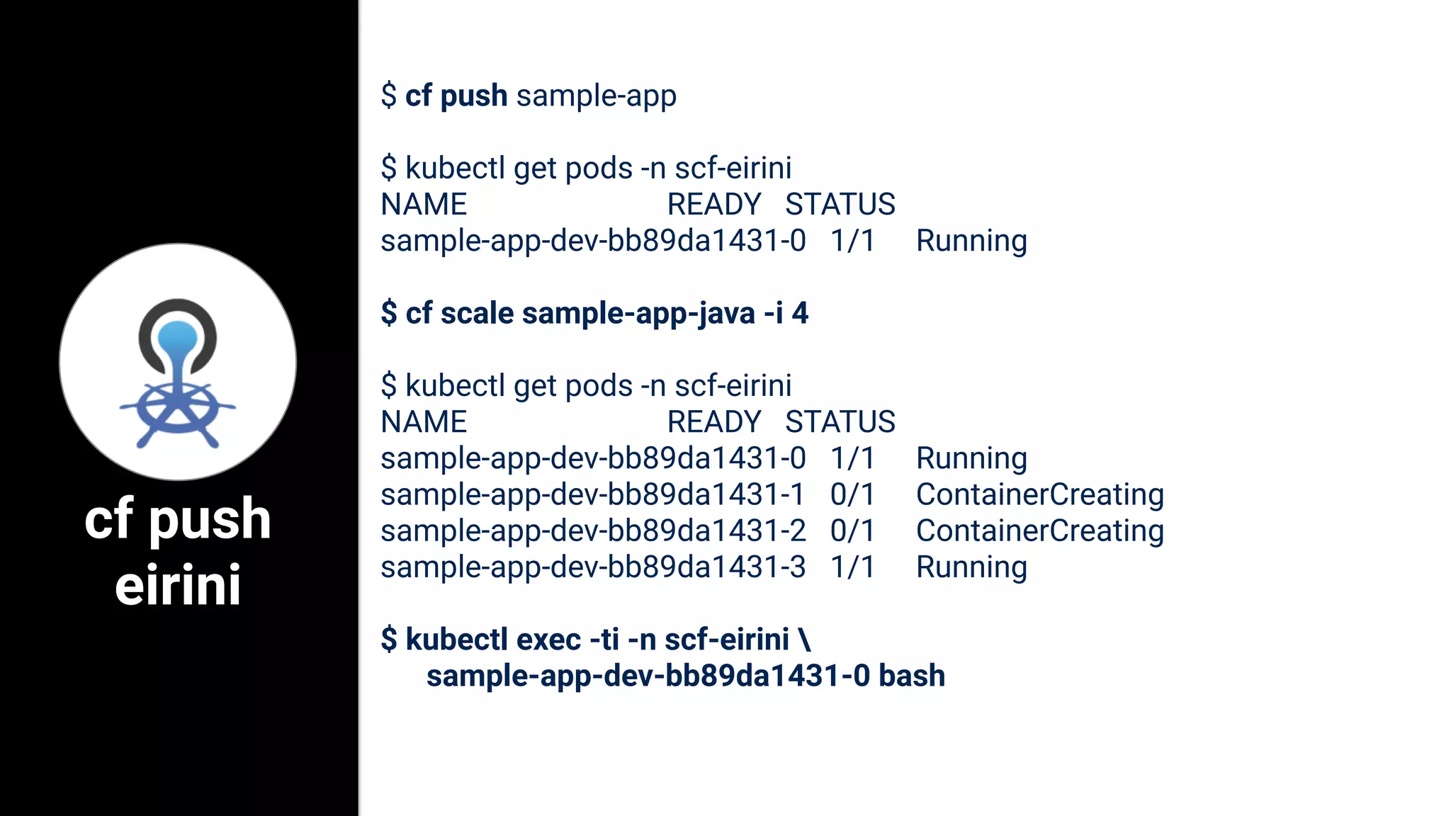$ cf push sample-app
$ kubectl get pods -n scf-eirini
NAME READY STATUS
sample-app-dev-bb89da1431-0 1/1 Running
$ cf scale sample-app-java -i 4
$ kubectl get pods -n scf-eirini
NAME READY STATUS
sample-app-dev-bb89da1431-0 1/1 Running
sample-app-dev-bb89da1431-1 0/1 ContainerCreating
sample-app-dev-bb89da1431-2 0/1 ContainerCreating
sample-app-dev-bb89da1431-3 1/1 Running
$ kubectl exec -ti -n scf-eirini 
sample-app-dev-bb89da1431-0 bash
cf push
eirini
 