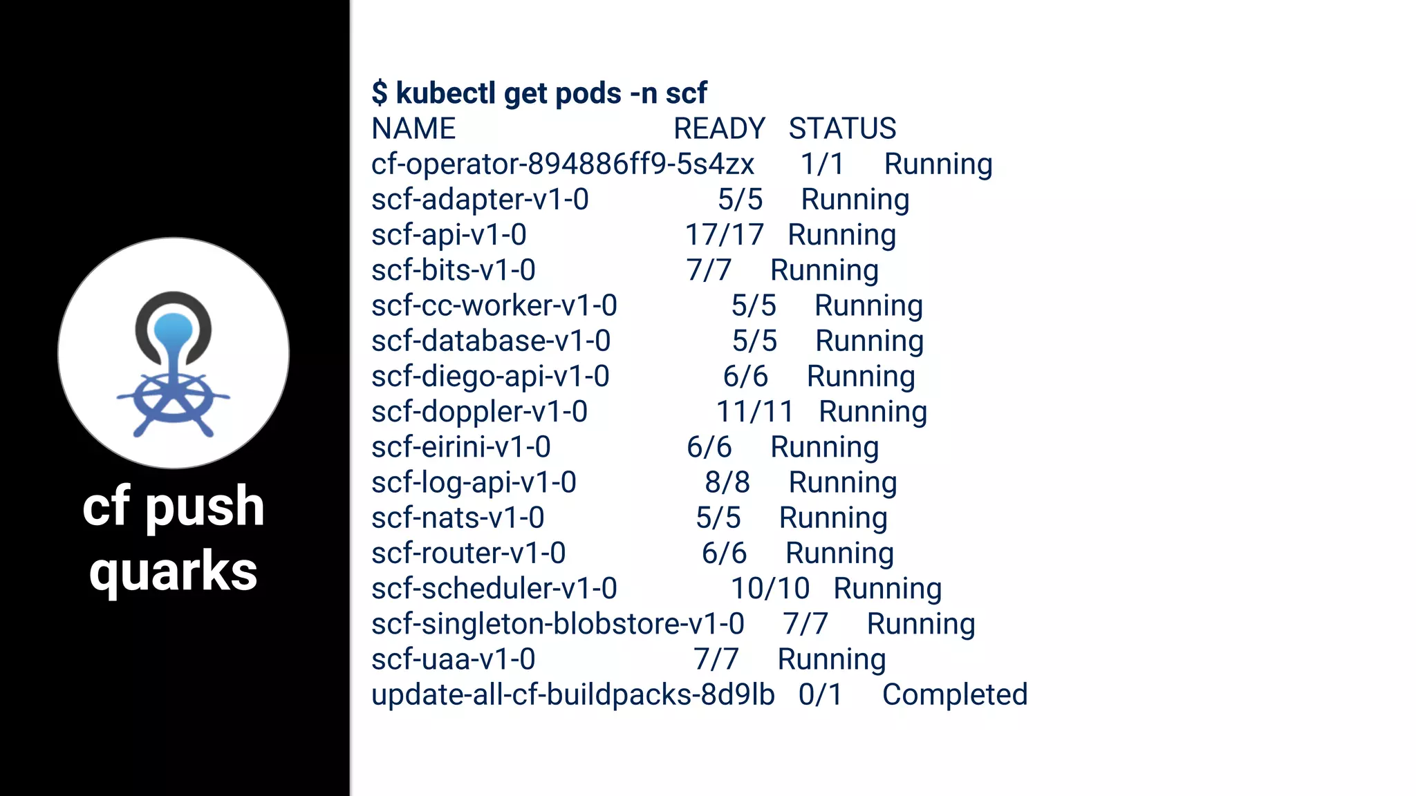 $ kubectl get pods -n scf
NAME READY STATUS
cf-operator-894886ff9-5s4zx 1/1 Running
scf-adapter-v1-0 5/5 Running
scf-api-v1-0 17/17 Running
scf-bits-v1-0 7/7 Running
scf-cc-worker-v1-0 5/5 Running
scf-database-v1-0 5/5 Running
scf-diego-api-v1-0 6/6 Running
scf-doppler-v1-0 11/11 Running
scf-eirini-v1-0 6/6 Running
scf-log-api-v1-0 8/8 Running
scf-nats-v1-0 5/5 Running
scf-router-v1-0 6/6 Running
scf-scheduler-v1-0 10/10 Running
scf-singleton-blobstore-v1-0 7/7 Running
scf-uaa-v1-0 7/7 Running
update-all-cf-buildpacks-8d9lb 0/1 Completed
cf push
quarks
 