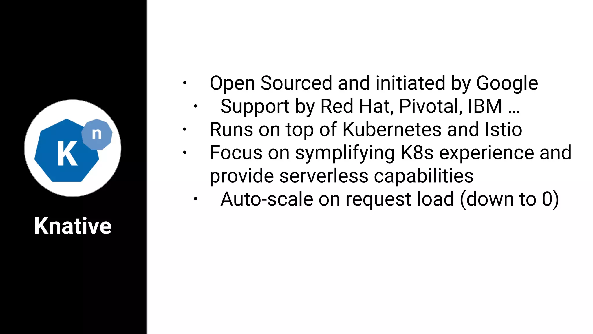 Knative
• Open Sourced and initiated by Google
• Support by Red Hat, Pivotal, IBM …
• Runs on top of Kubernetes and Istio
• Focus on symplifying K8s experience and
provide serverless capabilities
• Auto-scale on request load (down to 0)
 