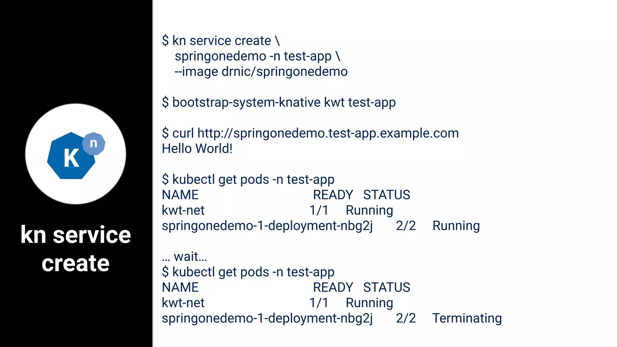 kn service
create
$ kn service create 
springonedemo -n test-app 
--image drnic/springonedemo
$ bootstrap-system-knative kwt test-app
$ curl http://springonedemo.test-app.example.com
Hello World!
$ kubectl get pods -n test-app
NAME READY STATUS
kwt-net 1/1 Running
springonedemo-1-deployment-nbg2j 2/2 Running
… wait…
$ kubectl get pods -n test-app
NAME READY STATUS
kwt-net 1/1 Running
springonedemo-1-deployment-nbg2j 2/2 Terminating
 
