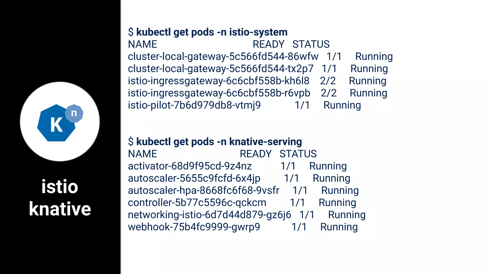 istio
knative
$ kubectl get pods -n istio-system
NAME READY STATUS
cluster-local-gateway-5c566fd544-86wfw 1/1 Running
cluster-local-gateway-5c566fd544-tx2p7 1/1 Running
istio-ingressgateway-6c6cbf558b-kh6l8 2/2 Running
istio-ingressgateway-6c6cbf558b-r6vpb 2/2 Running
istio-pilot-7b6d979db8-vtmj9 1/1 Running
$ kubectl get pods -n knative-serving
NAME READY STATUS
activator-68d9f95cd-9z4nz 1/1 Running
autoscaler-5655c9fcfd-6x4jp 1/1 Running
autoscaler-hpa-8668fc6f68-9vsfr 1/1 Running
controller-5b77c5596c-qckcm 1/1 Running
networking-istio-6d7d44d879-gz6j6 1/1 Running
webhook-75b4fc9999-gwrp9 1/1 Running
 