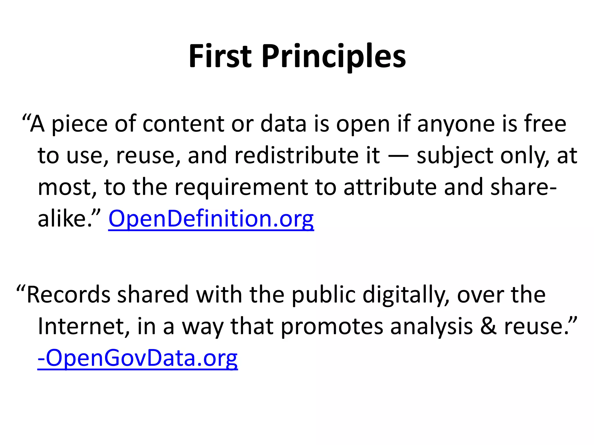 First Principles
“A piece of content or data is open if anyone is free
 to use, reuse, and redistribute it — subject only, at
 most, to the requirement to attribute and share-
 alike.” OpenDefinition.org

“Records shared with the public digitally, over the
  Internet, in a way that promotes analysis & reuse.”
  -OpenGovData.org
 