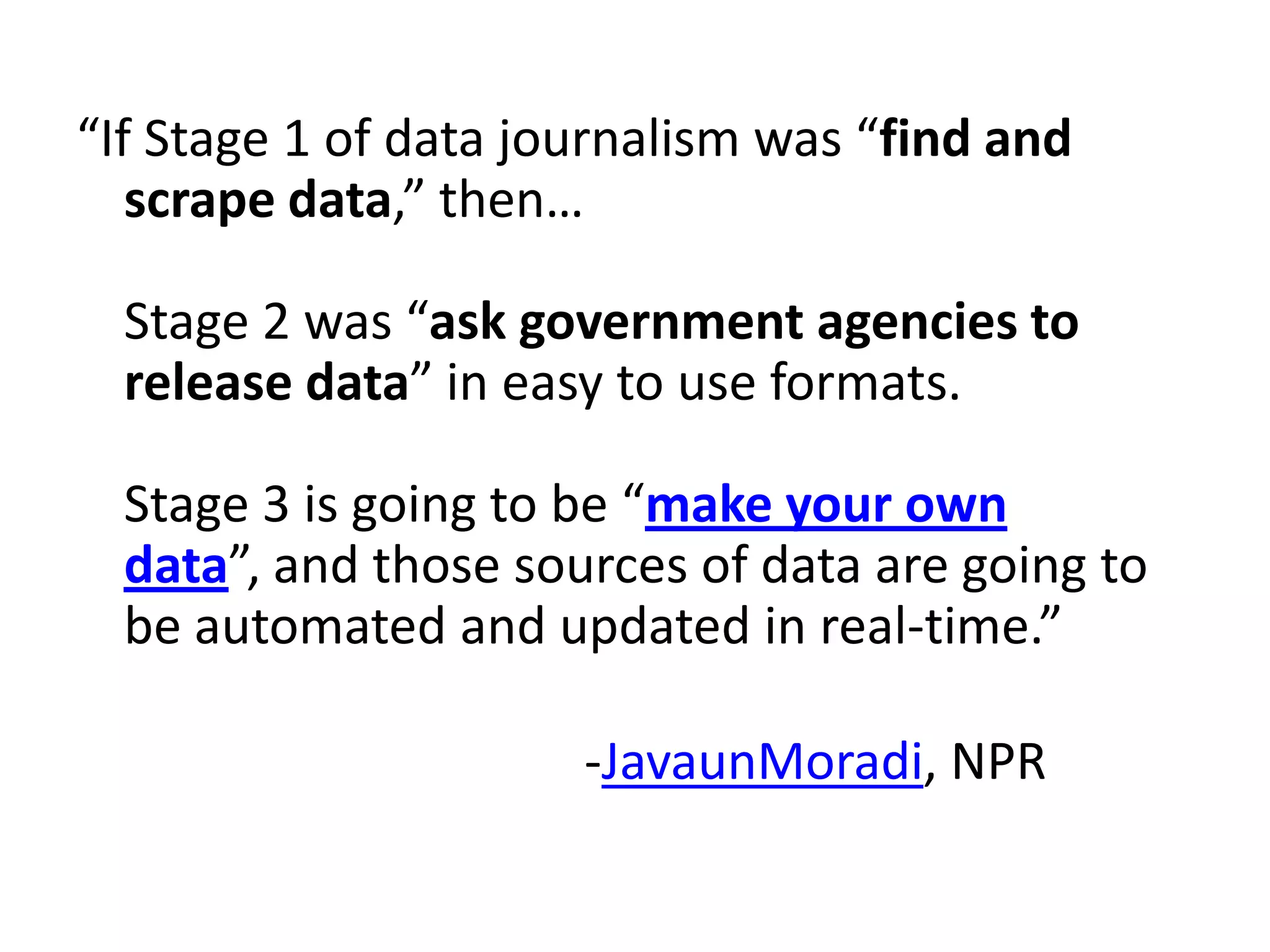 “If Stage 1 of data journalism was “find and
   scrape data,” then…

  Stage 2 was “ask government agencies to
  release data” in easy to use formats.

  Stage 3 is going to be “make your own
  data”, and those sources of data are going to
  be automated and updated in real-time.”

                      -JavaunMoradi, NPR
 