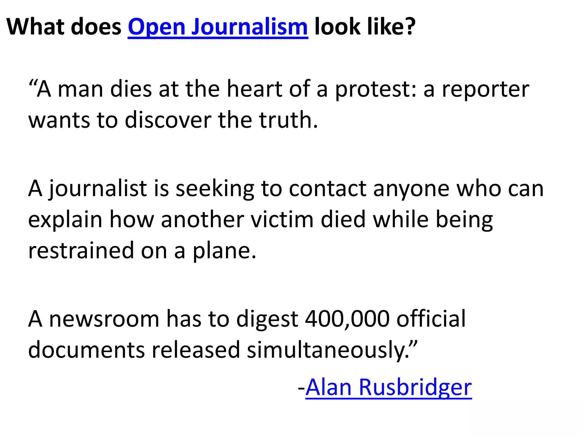 What does Open Journalism look like?

 “A man dies at the heart of a protest: a reporter
 wants to discover the truth.

 A journalist is seeking to contact anyone who can
 explain how another victim died while being
 restrained on a plane.

 A newsroom has to digest 400,000 official
 documents released simultaneously.”
                         -Alan Rusbridger
 