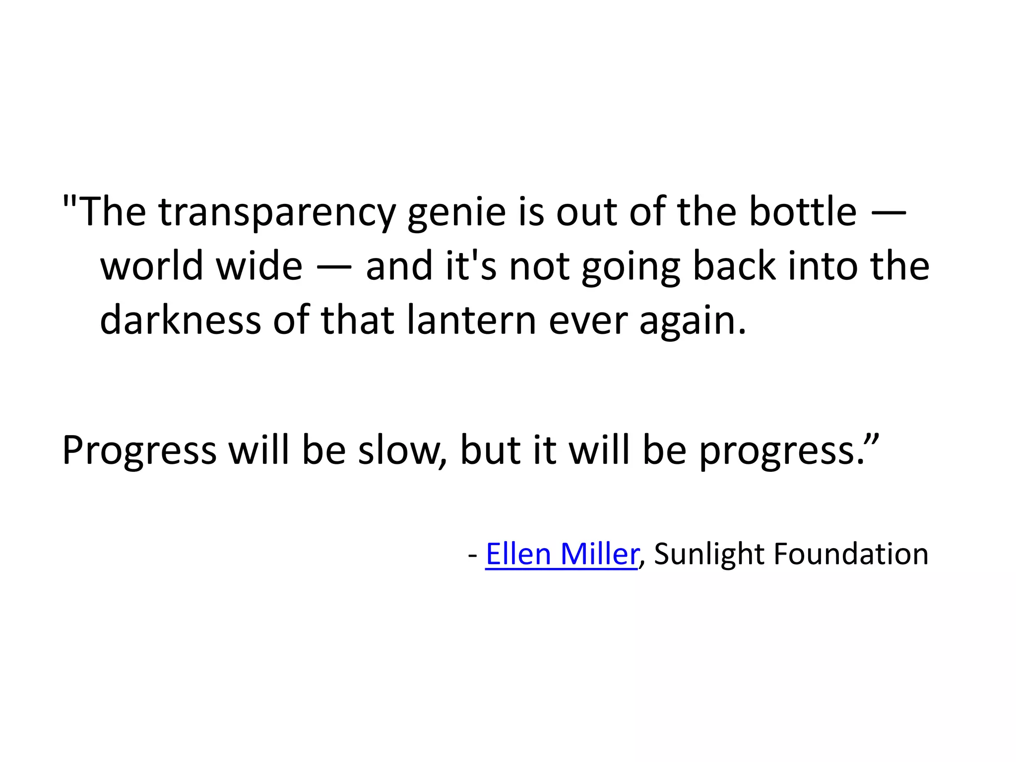 "The transparency genie is out of the bottle —
  world wide — and it's not going back into the
  darkness of that lantern ever again.

Progress will be slow, but it will be progress.”

                       - Ellen Miller, Sunlight Foundation
 