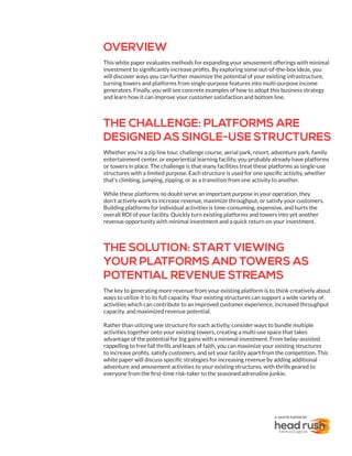 OVERVIEW
This white paper evaluates methods for expanding your amusement offerings with minimal
investment to significantly increase profits. By exploring some out-of-the-box ideas, you
will discover ways you can further maximize the potential of your existing infrastructure,
turning towers and platforms from single-purpose features into multi-purpose income
generators. Finally, you will see concrete examples of how to adopt this business strategy
and learn how it can improve your customer satisfaction and bottom line.
THE CHALLENGE: PLATFORMS ARE
DESIGNED AS SINGLE-USE STRUCTURES
Whether you’re a zip line tour, challenge course, aerial park, resort, adventure park, family
entertainment center, or experiential learning facility, you probably already have platforms
or towers in place. The challenge is that many facilities treat these platforms as single-use
structures with a limited purpose. Each structure is used for one specific activity, whether
that’s climbing, jumping, zipping, or as a transition from one activity to another.
While these platforms no doubt serve an important purpose in your operation, they
don’t actively work to increase revenue, maximize throughput, or satisfy your customers.
Building platforms for individual activities is time-consuming, expensive, and hurts the
overall ROI of your facility. Quickly turn existing platforms and towers into yet another
revenue opportunity with minimal investment and a quick return on your investment.
THE SOLUTION: START VIEWING
YOUR PLATFORMS AND TOWERS AS
POTENTIAL REVENUE STREAMS
The key to generating more revenue from your existing platform is to think creatively about
ways to utilize it to its full capacity. Your existing structures can support a wide variety of
activities which can contribute to an improved customer experience, increased throughput
capacity, and maximized revenue potential.
Rather than utlizing one structure for each activity, consider ways to bundle multiple
activities together onto your existing towers, creating a multi-use space that takes
advantage of the potential for big gains with a minimal investment. From belay-assisted
rappelling to free fall thrills and leaps of faith, you can maximize your existing structures
to increase profits, satisfy customers, and set your facility apart from the competition. This
white paper will discuss specific strategies for increasing revenue by adding additional
adventure and amusement activities to your existing structures, with thrills geared to
everyone from the first-time risk-taker to the seasoned adrenaline junkie.
A WHITE PAPER BY
 