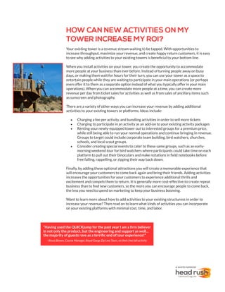HOW CAN NEW ACTIVITIES ON MY
TOWER INCREASE MY ROI?
Your existing tower is a revenue stream waiting to be tapped. With opportunities to
increase throughput, maximize your revenue, and create happy return customers, it is easy
to see why adding activities to your existing towers is beneficial to your bottom line.
When you install activities on your tower, you create the opportunity to accommodate
more people at your business than ever before. Instead of turning people away on busy
days, or making them wait for hours for their turn, you can use your tower as a space to
entertain people while they are waiting to participate in your main operations (or perhaps
even offer it to them as a separate option instead of what you typically offer in your main
operations). When you can accommodate more people at a time, you can create more
revenue per day from ticket sales for activities as well as from sales of ancillary items such
as sunscreen and photography.
There are a variety of other ways you can increase your revenue by adding additional
activities to your existing towers or platforms. Ideas include:
•	 Charging a fee per activity, and bundling activities in order to sell more tickets
•	 Charging to participate in an activity as an add-on to your existing activity packages
•	 Renting your newly-equipped tower out to interested groups for a premium price,
while still being able to run your normal operations and continue bringing in revenue.
Groups to target could include corporate team building, bird watchers, churches,
schools, and local scout groups.
•	 Consider creating special events to cater to these same groups, such as an early-
morning weekend tour for bird watchers where participants could take time on each
platform to pull out their binoculars and make notations in field notebooks before
free falling, rappelling, or zipping their way back down.
Finally, by adding these optional attractions you will create a memorable experience that
will encourage your customers to come back again and bring their friends. Adding activities
increases the opportunities for your customers to experience additional thrills and
excitement and compels them to return. It is generally more cost-effective to create repeat
business than to find new customers, so the more you can encourage people to come back,
the less you need to spend on marketing to keep your business booming.
Want to learn more about how to add activities to your existing structuress in order to
increase your revenue? Then read on to learn what kinds of activities you can incorporate
on your existing platforms with minimal cost, time, and labor.
A WHITE PAPER BY
“Having used the QUICKjump for the past year I am a firm believer
in not only the product, but the engineering and support as well...
the majority of guests rave as a terrific end of tour experience!”
- Bruce Brown, Course Manager, Royal Gorge Zip Line Tours, on their free fall activity
 