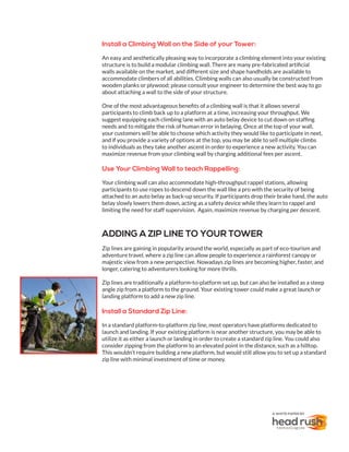 Install a Climbing Wall on the Side of your Tower:
An easy and aesthetically pleasing way to incorporate a climbing element into your existing
structure is to build a modular climbing wall. There are many pre-fabricated artificial
walls available on the market, and different size and shape handholds are available to
accommodate climbers of all abilities. Climbing walls can also usually be constructed from
wooden planks or plywood; please consult your engineer to determine the best way to go
about attaching a wall to the side of your structure.
One of the most advantageous benefits of a climbing wall is that it allows several
participants to climb back up to a platform at a time, increasing your throughput. We
suggest equipping each climbing lane with an auto belay device to cut down on staffing
needs and to mitigate the risk of human error in belaying. Once at the top of your wall,
your customers will be able to choose which activity they would like to participate in next,
and if you provide a variety of options at the top, you may be able to sell multiple climbs
to individuals as they take another ascent in order to experience a new activity. You can
maximize revenue from your climbing wall by charging additional fees per ascent.
Use Your Climbing Wall to teach Rappelling:
Your climbing wall can also accommodate high-throughput rappel stations, allowing
participants to use ropes to descend down the wall like a pro with the security of being
attached to an auto belay as back-up security. If participants drop their brake hand, the auto
belay slowly lowers them down, acting as a safety device while they learn to rappel and
limiting the need for staff supervision. Again, maximize revenue by charging per descent.
ADDING A ZIP LINE TO YOUR TOWER
Zip lines are gaining in popularity around the world, especially as part of eco-tourism and
adventure travel, where a zip line can allow people to experience a rainforest canopy or
majestic view from a new perspective. Nowadays zip lines are becoming higher, faster, and
longer, catering to adventurers looking for more thrills.
Zip lines are traditionally a platform-to-platform set up, but can also be installed as a steep
angle zip from a platform to the ground. Your existing tower could make a great launch or
landing platform to add a new zip line.
Install a Standard Zip Line:
In a standard platform-to-platform zip line, most operators have platforms dedicated to
launch and landing. If your existing platform is near another structure, you may be able to
utilize it as either a launch or landing in order to create a standard zip line. You could also
consider zipping from the platform to an elevated point in the distance, such as a hilltop.
This wouldn’t require building a new platform, but would still allow you to set up a standard
zip line with minimal investment of time or money.
A WHITE PAPER BY
 
