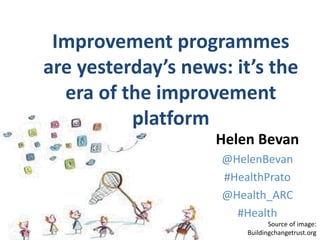 @HelenBevan #HealthPrato
Source of image:
Buildingchangetrust.org
Helen Bevan
@HelenBevan
#HealthPrato
@Health_ARC
#Health
Improvement programmes
are yesterday’s news: it’s the
era of the improvement
platform
 