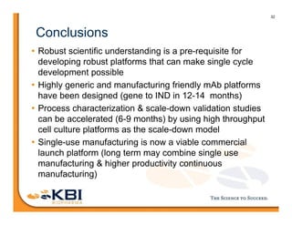 32
Conclusions
• Robust scientific understanding is a pre-requisite for
developing robust platforms that can make single cycle
development possible
• Highly generic and manufacturing friendly mAb platforms
have been designed (gene to IND in 12-14 months)
• Process characterization & scale-down validation studies
can be accelerated (6-9 months) by using high throughput
cell culture platforms as the scale-down model
• Single-use manufacturing is now a viable commercial
launch platform (long term may combine single use
manufacturing & higher productivity continuous
manufacturing)
 