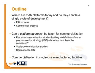 8
Outline
• Where are mAb platforms today and do they enable a
single cycle of development?
• FIH process
• Commercial process
• Can a platform approach be taken for commercialization
• Process characterization studies leading to definition of an in-
process control strategy (IPC) – how fast can these be
completed?
• Scale-down validation studies
• Conformance lots
• Commercialization in single-use manufacturing facilities
 