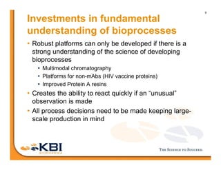 9
Investments in fundamental
understanding of bioprocesses
• Robust platforms can only be developed if there is a
strong understanding of the science of developing
bioprocesses
• Multimodal chromatography
• Platforms for non-mAbs (HIV vaccine proteins)
• Improved Protein A resins
• Creates the ability to react quickly if an “unusual”
observation is made
• All process decisions need to be made keeping large-
scale production in mind
 