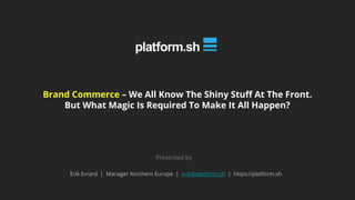 Brand Commerce – We All Know The Shiny Stuff At The Front.
But What Magic Is Required To Make It All Happen?
Presented by
Erik Evrard | Manager Northern Europe | erik@platform.sh | https://platform.sh
 