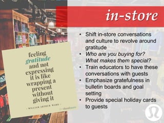 in-store
• Shift in-store conversations
and culture to revolve around
gratitude
• Who are you buying for?
What makes them special?
• Train educators to have these
conversations with guests
• Emphasize gratefulness in
bulletin boards and goal
setting
• Provide special holiday cards
to guests
 