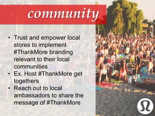 community
• Trust and empower local
stores to implement
#ThankMore branding
relevant to their local
communities
• Ex. Host #ThankMore get
togethers
• Reach out to local
ambassadors to share the
message of #ThankMore
 