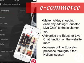 •Make holiday shopping
easier by adding “Educator
Live Chat” to the lululemon
app
•Advertise the Educator Live
Chat function on the website
more
•Increase online Educator
presence throughout the
Holiday season
e-commerce
 