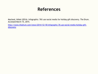 References
Macleod, Ishbel (2014). Infographic: 76% use social media for holiday gift discovery. The Drum.
Accessed March 15, 2015.
http://www.thedrum.com/news/2014/12/18/infographic-76-use-social-media-holiday-gift-
discovery
 