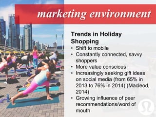 marketing environment
Trends in Holiday
Shopping
• Shift to mobile
• Constantly connected, savvy
shoppers
• More value conscious
• Increasingly seeking gift ideas
on social media (from 65% in
2013 to 76% in 2014) (Macleod,
2014)
• Growing influence of peer
recommendations/word of
mouth
 