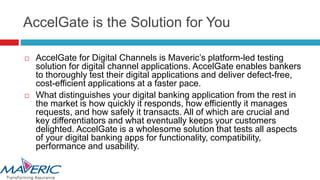 AccelGate is the Solution for You
 AccelGate for Digital Channels is Maveric’s platform-led testing
solution for digital channel applications. AccelGate enables bankers
to thoroughly test their digital applications and deliver defect-free,
cost-efficient applications at a faster pace.
 What distinguishes your digital banking application from the rest in
the market is how quickly it responds, how efficiently it manages
requests, and how safely it transacts. All of which are crucial and
key differentiators and what eventually keeps your customers
delighted. AccelGate is a wholesome solution that tests all aspects
of your digital banking apps for functionality, compatibility,
performance and usability.
 