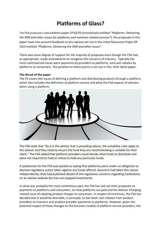 Platforms of Glass?
The FSA produced a consultation paper CP10/29 (innovatively entitled “Platforms: Delivering
the RDR and other issues for platforms and nominee-related services”), the proposals in this
paper took into account feedback on the options set out in the initial Discussion Paper DP
10/2 entitled “Platforms: Delivering the RDR and other issues”.

There was some degree of support for the majority of proposals even though the FSA had,
as appropriate, made amendments to recognise the concerns of industry. Typically the
most controversial issues were payments by providers to platforms, and cash rebates by
platforms to consumers. The position on these points is set out in this, their latest paper.

The thrust of the paper
The PS covers the issues of defining a platform and distributing products through a platform,
which also includes the definition of platform service and what the FSA expects of advisers
when using a platform.




The FSA state that “As it is the adviser that is providing advice, the suitability rules apply to
the adviser and they need to ensure the fund they are recommending is suitable for their
client." The FSA added that platform providers could decide what funds to distribute and
were not required to hold or refuse to hold any particular funds.

A spokesman for the FSA was quoted as saying that platforms were under no obligation to
disclose regulatory action taken against any funds offered. Ascentric had taken this stance
independently; they had published details of the regulatory concerns regarding Castlestone
on its adviser website but has not stopped investments.

In what was probably the most contentious part, the FSA has laid out their proposals on
payments to platforms and consumers, on how platforms are paid and the Adviser Charging-
related issue of rebating product charges to consumers. In respect of incentives, the FSA has
decided that it would be desirable, in principle, to ban both cash rebates from product
providers to investors and product provider payments to platforms. However, given the
potential impact of these changes on the business models of platform service providers, the
 