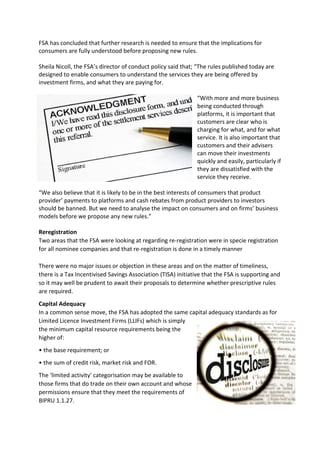 FSA has concluded that further research is needed to ensure that the implications for
consumers are fully understood before proposing new rules.

Sheila Nicoll, the FSA’s director of conduct policy said that; “The rules published today are
designed to enable consumers to understand the services they are being offered by
investment firms, and what they are paying for.

                                                               “With more and more business
                                                               being conducted through
                                                               platforms, it is important that
                                                               customers are clear who is
                                                               charging for what, and for what
                                                               service. It is also important that
                                                               customers and their advisers
                                                               can move their investments
                                                               quickly and easily, particularly if
                                                               they are dissatisfied with the
                                                               service they receive.

“We also believe that it is likely to be in the best interests of consumers that product
provider’ payments to platforms and cash rebates from product providers to investors
should be banned. But we need to analyse the impact on consumers and on firms’ business
models before we propose any new rules.”

Reregistration
Two areas that the FSA were looking at regarding re-registration were in specie registration
for all nominee companies and that re-registration is done in a timely manner

There were no major issues or objection in these areas and on the matter of timeliness,
there is a Tax Incentivised Savings Association (TISA) initiative that the FSA is supporting and
so it may well be prudent to await their proposals to determine whether prescriptive rules
are required.
Capital Adequacy
In a common sense move, the FSA has adopted the same capital adequacy standards as for
Limited Licence Investment Firms (LLIFs) which is simply
the minimum capital resource requirements being the
higher of:
• the base requirement; or
• the sum of credit risk, market risk and FOR.
The 'limited activity' categorisation may be available to
those firms that do trade on their own account and whose
permissions ensure that they meet the requirements of
BIPRU 1.1.27.
 
