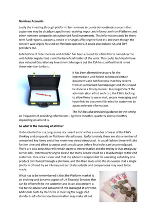 Nominee Accounts
Lastly the investing through platforms for nominee accounts demonstrates concern that
customers may be disadvantaged in not receiving important information from Platforms and
other nominee companies on authorised fund investments. This information could be short-
term fund reports, accounts, notice of changes affecting the fund etc and even though the
concern was largely focused on Platform operators, it could also include ISA and SIPP
providers too.
A definition of ‘intermediate unit-holder’ has been created for a firm that is named on the
unit-holder register but is not the beneficial holder of the units. This could, technically have
also included Discretionary Investment Managers but the FSA has clarified that it is not
there intention to do so.
                                            It has been deemed necessary for the
                                            intermediate unit-holder to forward certain
                                            documents and notifications that they receive
                                            from an authorised fund manager and this should
                                            be done in a timely manner. In recognition of the
                                            administration effort and cost, the FSA is looking
                                            to allow firms to use e-mail, secure messaging and
                                            hyperlinks to document libraries for customers to
                                            access relevant information.
                                         The FSA has also provided guidance on the timing
an frequency of providing information – eg three monthly, quarterly and six monthly
depending on what it is.
So what is the meaning of all this?
Undoubtedly this is a progressive document and clarifies a number of areas of the FSA’s
thinking and proposals on Platform related issues. Unfortunately there are also a number of
unresolved key items and a few more new views introduced. In usual fashion these will take
further time and effort to assess and consult upon before final rules can be promulgated.
There are also areas that will remain open to interpretation and the reality is that ambiguity
carries risk. Potentially trying to please too many people could be a disadvantage to the end
customer. One area is clear and that the adviser is responsible for assessing suitability of a
product distributed through a platform, and this then leads onto the discussion that a single
platform offered by an IFA may not be totally suitable and comparisons may need to be
made.
What has to be remembered is that the Platform market is
an evolving and dynamic aspect of UK Financial Services that
can be of benefit to the customer and it can also present a
risk to the adviser and consumer if mis-managed at any time.
Additional costs by Platforms in meeting the suggested
standards of information dissemination may make all but
 