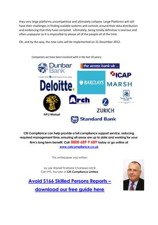 they very large platforms uncompetitive and ultimately collapse. Large Platforms will still
have their challenges in finding scalable systems and controls around their data distribution
and evidencing that they have complied. Ultimately, being totally definitive is onerous and
often unpopular so it is impossible to please all of the people all of the time.

Oh, and by the way, the new rules will be implemented on 31 December 2012.



         Companies we have been involved with in the last 10 years;




  CEI Compliance can help provide a full compliance support service, reducing
required management time, ensuring all areas are up to date and working for your
        firm’s long term benefit. Call   0800 689 9 689 today or go online at
                                www.ceicompliance.co.uk


                          This whitepaper was written


                   by Lee Werrell FInstSMM Chartered MCSI
                 Cert PFS, founder of CEI Compliance Limited.


       Avoid S166 Skilled Persons Reports –
            download our free guide here
 