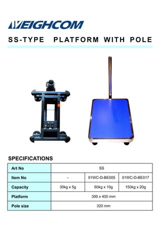 SS-TYPE PLATFORM WITH POLE
SPECIFICATIONS
Art No SS
Item No - 01WC-D-BE005 01WC-D-BE017
Capacity 30kg x 5g 60kg x 10g 150kg x 20g
Platform 300 x 400 mm
Pole size 320 mm
 