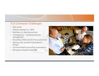 TLS Contractor Challenges
•  Risk levels
•  Platform steward vs. OEM
•  Business vs. planning acumen
•  Transparency – including financial
management
•  Educating CASG and Air Force personnel
•  Working with operators (Squadrons /
Wings)
•  Commonwealth productivity expectations
•  Managing enterprise tradeoffs
 