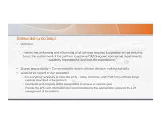 Stewardship concept
•  Definition:
“… means the performing and influencing of all services required to optimise, on an enduring
basis, the sustainment of the platform to achieve CASG-agreed operational requirements,
capability expectations, and fleet life expectations.”
•  Shared responsibility – Commonwealth retains ultimate decision making authority
•  What do we expect of our stewards?
–  Do everything necessary to make the jet fly – today, tomorrow, until PWD. Not just those things
explicitly described in the contract!
–  Coordinate and integrate all the stakeholders to achieve a common goal
–  Provide the SPO with information and recommendations that appropriately resource the LOT
management of the platform
 