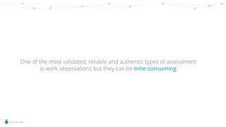 Sprout Labs
One of the most validated, reliable and authentic types of assessment
is work observations but they can be time consuming
 